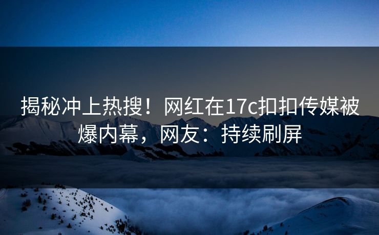 揭秘冲上热搜！网红在17c扣扣传媒被爆内幕，网友：持续刷屏