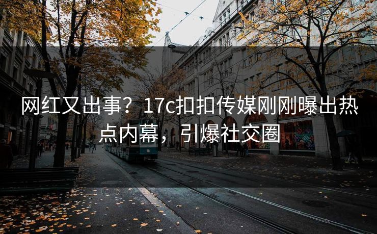 网红又出事？17c扣扣传媒刚刚曝出热点内幕，引爆社交圈