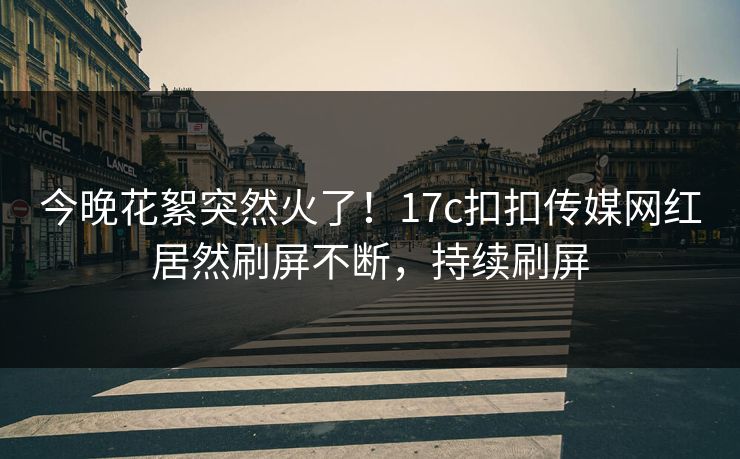 今晚花絮突然火了！17c扣扣传媒网红居然刷屏不断，持续刷屏