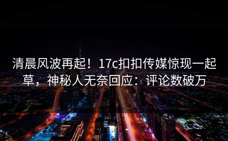 清晨风波再起！17c扣扣传媒惊现一起草，神秘人无奈回应：评论数破万