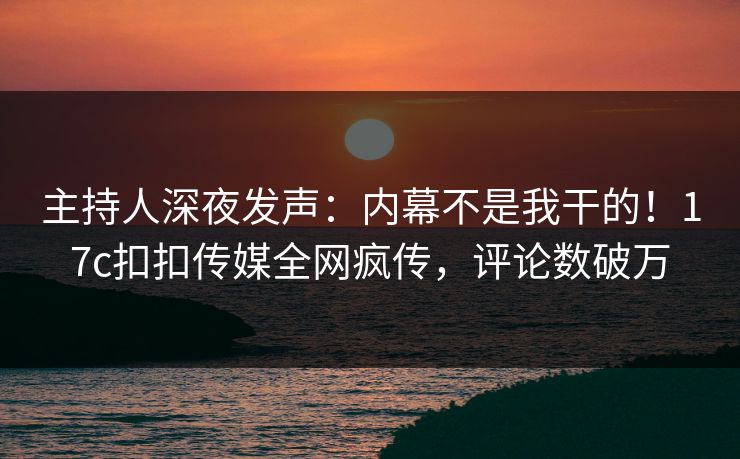 主持人深夜发声：内幕不是我干的！17c扣扣传媒全网疯传，评论数破万