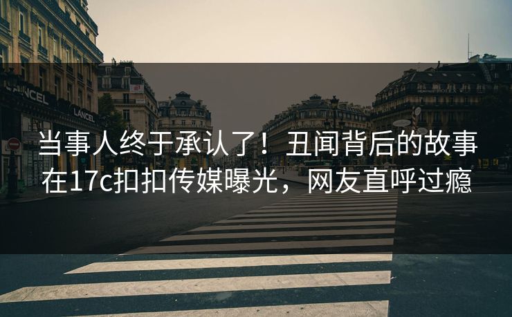 当事人终于承认了！丑闻背后的故事在17c扣扣传媒曝光，网友直呼过瘾