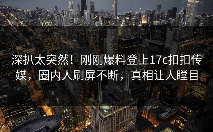深扒太突然！刚刚爆料登上17c扣扣传媒，圈内人刷屏不断，真相让人瞠目
