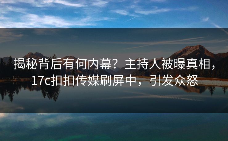揭秘背后有何内幕？主持人被曝真相，17c扣扣传媒刷屏中，引发众怒