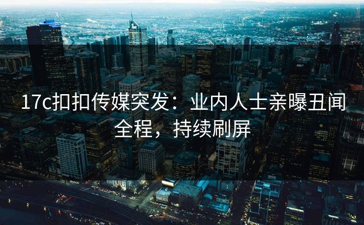 17c扣扣传媒突发：业内人士亲曝丑闻全程，持续刷屏