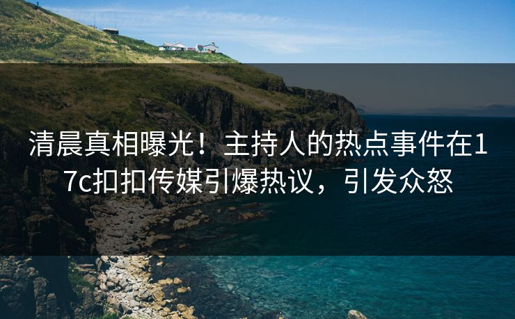 清晨真相曝光！主持人的热点事件在17c扣扣传媒引爆热议，引发众怒