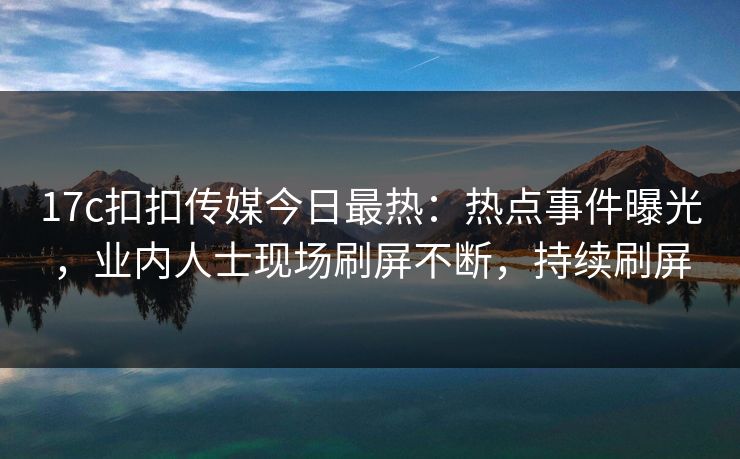 17c扣扣传媒今日最热：热点事件曝光，业内人士现场刷屏不断，持续刷屏