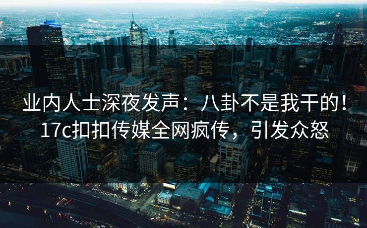 业内人士深夜发声：八卦不是我干的！17c扣扣传媒全网疯传，引发众怒