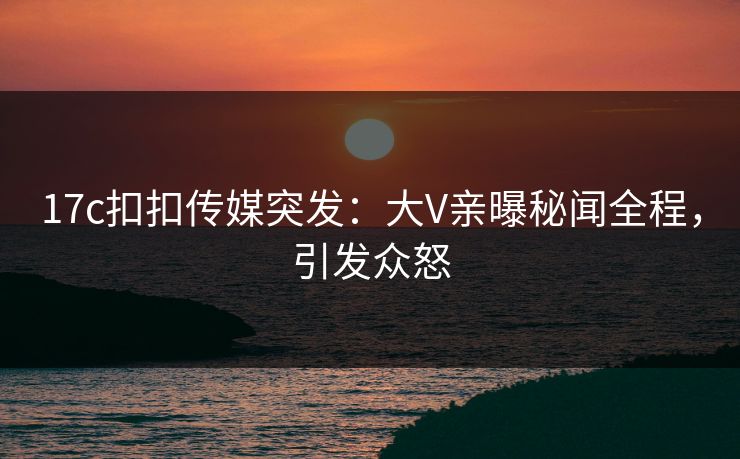 17c扣扣传媒突发：大V亲曝秘闻全程，引发众怒