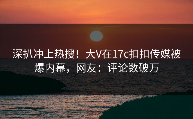 深扒冲上热搜！大V在17c扣扣传媒被爆内幕，网友：评论数破万
