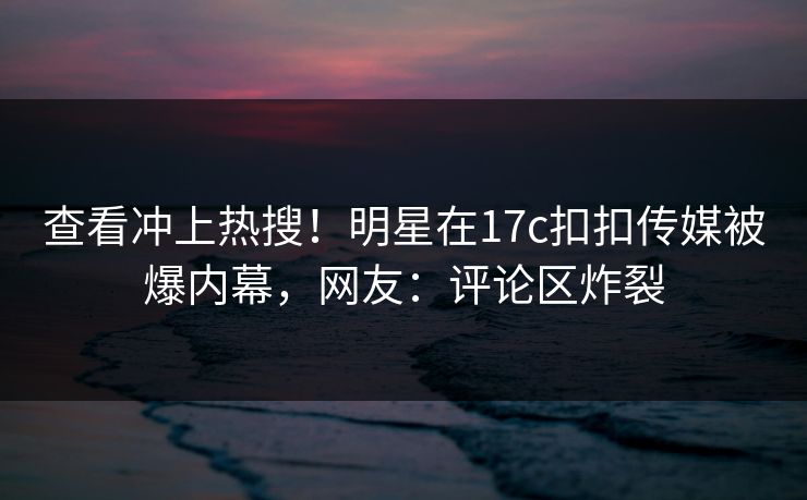 查看冲上热搜！明星在17c扣扣传媒被爆内幕，网友：评论区炸裂
