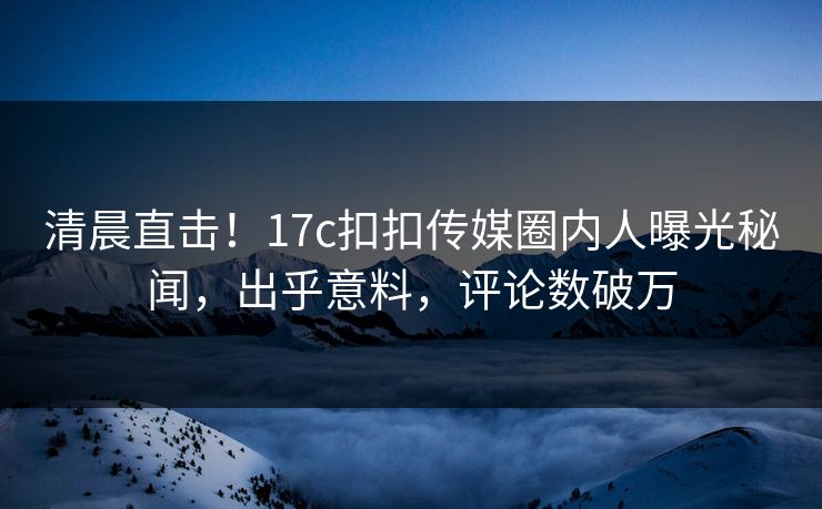 清晨直击！17c扣扣传媒圈内人曝光秘闻，出乎意料，评论数破万