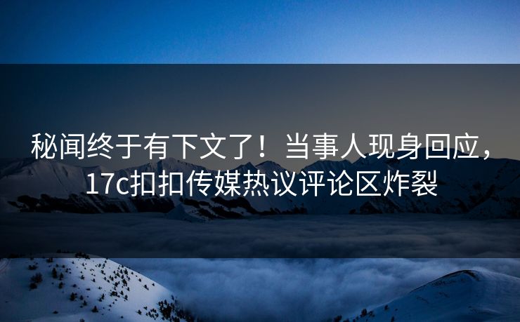 秘闻终于有下文了！当事人现身回应，17c扣扣传媒热议评论区炸裂