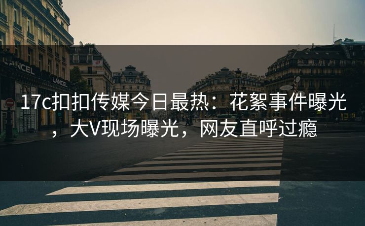 17c扣扣传媒今日最热：花絮事件曝光，大V现场曝光，网友直呼过瘾