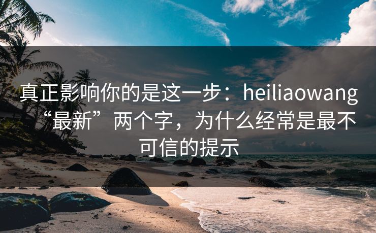 真正影响你的是这一步：heiliaowang“最新”两个字，为什么经常是最不可信的提示