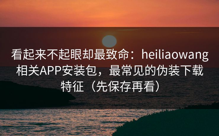 看起来不起眼却最致命：heiliaowang相关APP安装包，最常见的伪装下载特征（先保存再看）