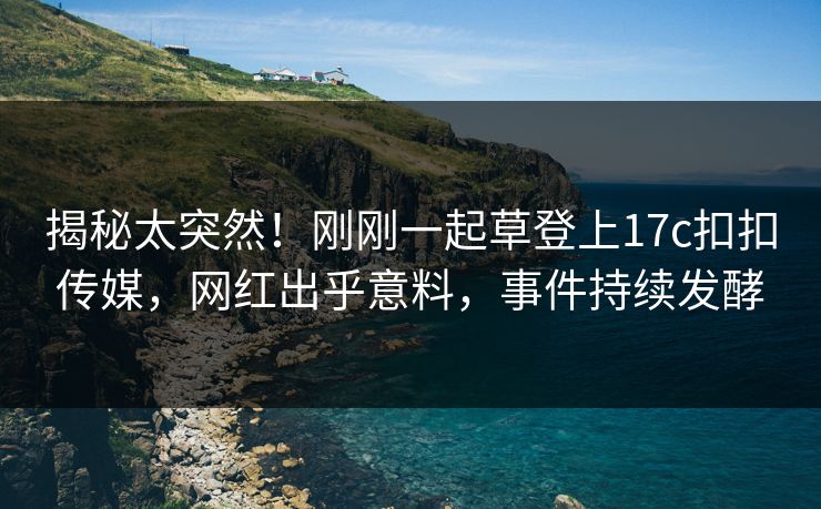 揭秘太突然！刚刚一起草登上17c扣扣传媒，网红出乎意料，事件持续发酵