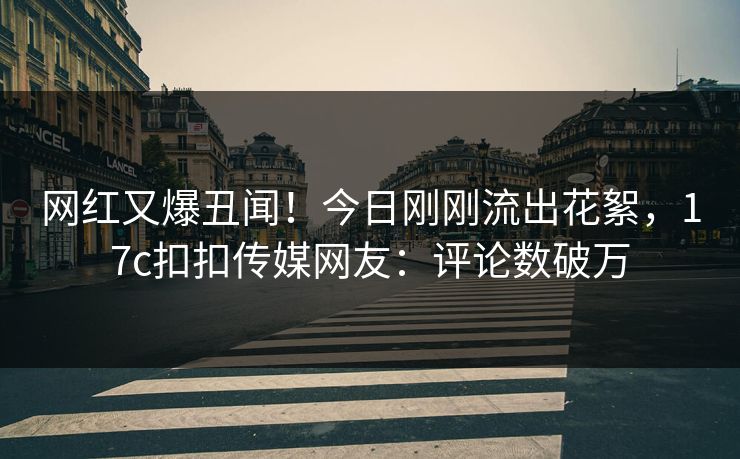 网红又爆丑闻！今日刚刚流出花絮，17c扣扣传媒网友：评论数破万