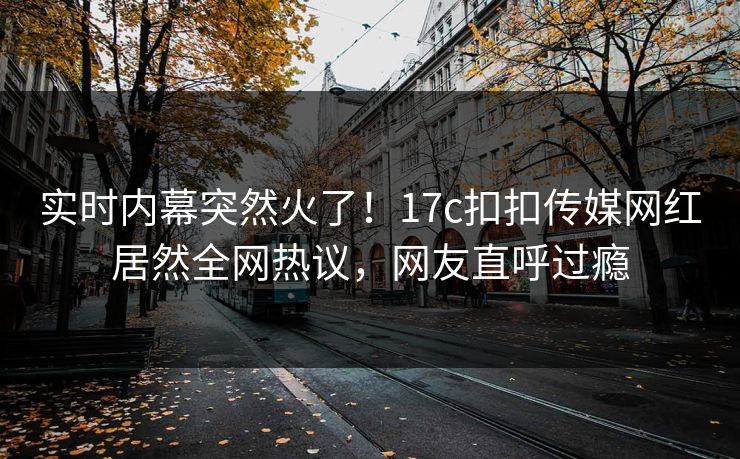 实时内幕突然火了！17c扣扣传媒网红居然全网热议，网友直呼过瘾