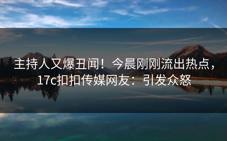 主持人又爆丑闻！今晨刚刚流出热点，17c扣扣传媒网友：引发众怒