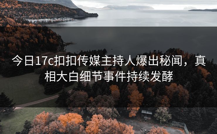 今日17c扣扣传媒主持人爆出秘闻，真相大白细节事件持续发酵