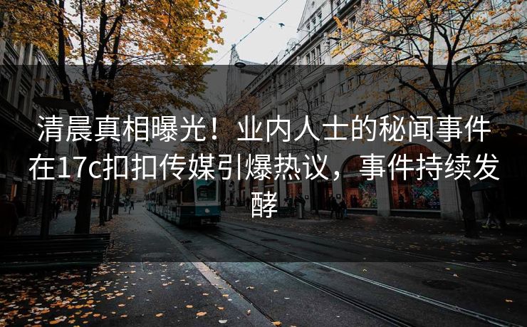 清晨真相曝光！业内人士的秘闻事件在17c扣扣传媒引爆热议，事件持续发酵