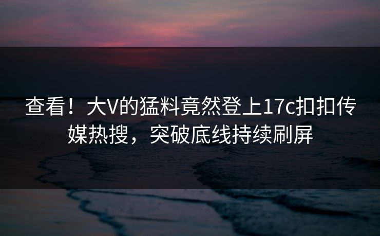 查看！大V的猛料竟然登上17c扣扣传媒热搜，突破底线持续刷屏