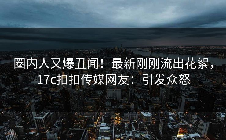 圈内人又爆丑闻！最新刚刚流出花絮，17c扣扣传媒网友：引发众怒
