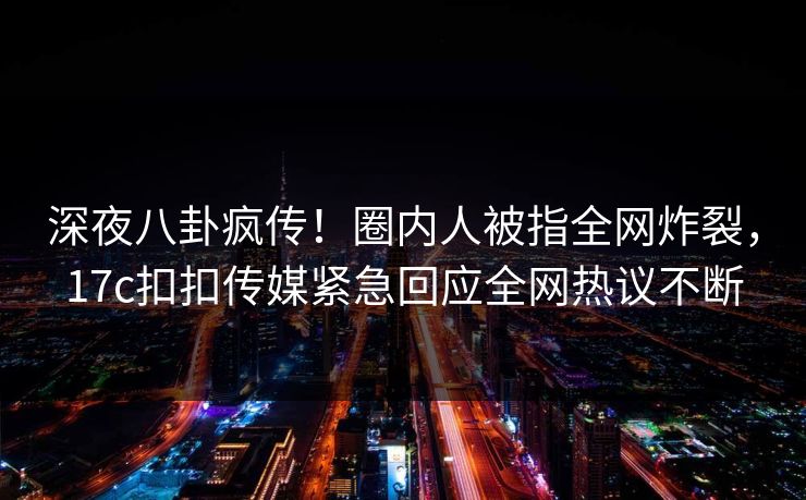 深夜八卦疯传！圈内人被指全网炸裂，17c扣扣传媒紧急回应全网热议不断