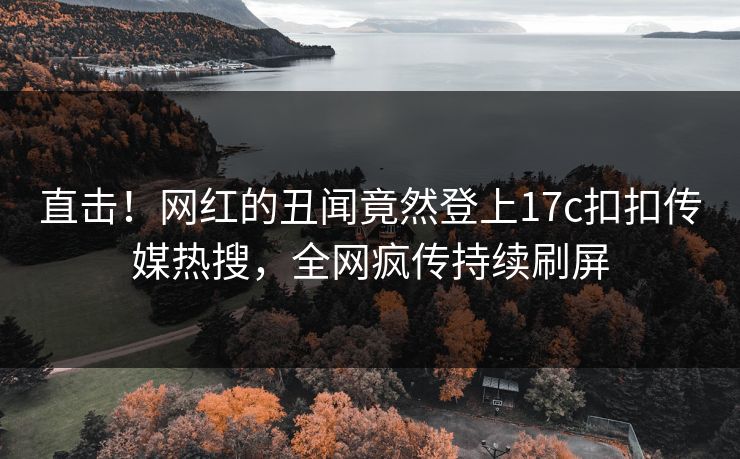 直击！网红的丑闻竟然登上17c扣扣传媒热搜，全网疯传持续刷屏
