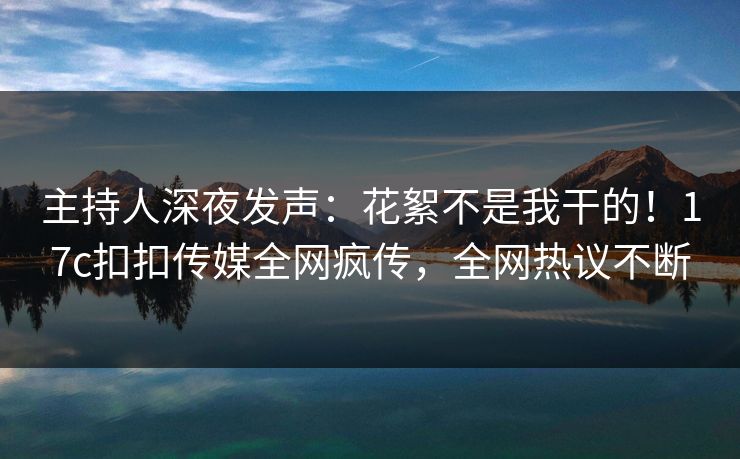 主持人深夜发声：花絮不是我干的！17c扣扣传媒全网疯传，全网热议不断