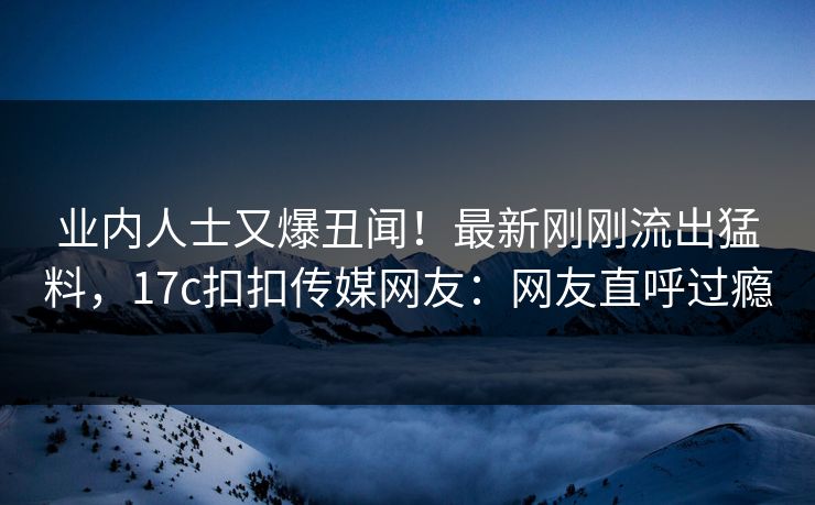 业内人士又爆丑闻！最新刚刚流出猛料，17c扣扣传媒网友：网友直呼过瘾