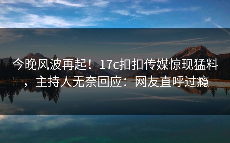 今晚风波再起！17c扣扣传媒惊现猛料，主持人无奈回应：网友直呼过瘾