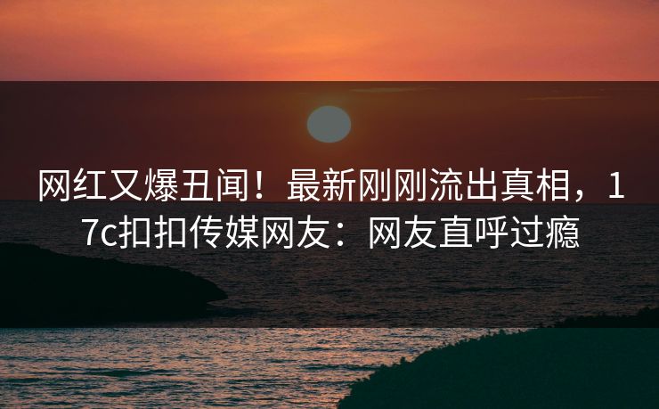 网红又爆丑闻！最新刚刚流出真相，17c扣扣传媒网友：网友直呼过瘾
