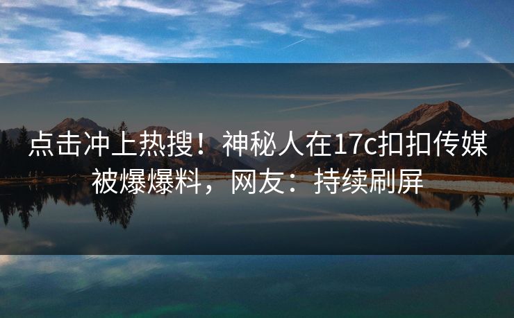 点击冲上热搜！神秘人在17c扣扣传媒被爆爆料，网友：持续刷屏