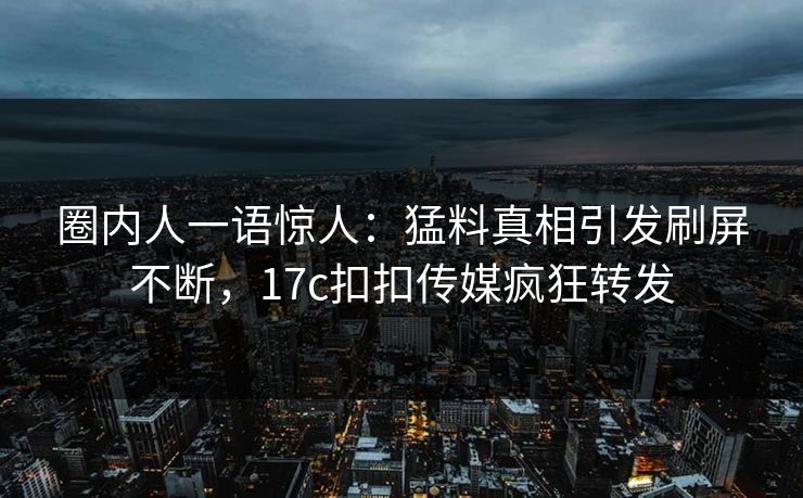 圈内人一语惊人：猛料真相引发刷屏不断，17c扣扣传媒疯狂转发