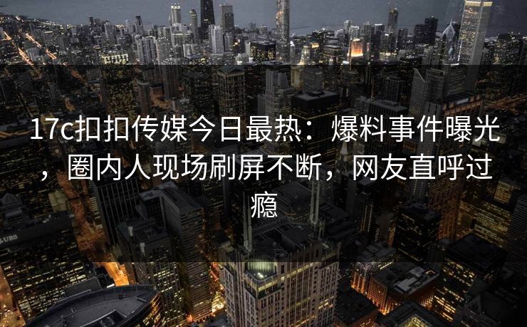 17c扣扣传媒今日最热：爆料事件曝光，圈内人现场刷屏不断，网友直呼过瘾