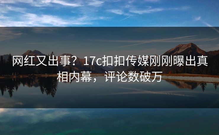 网红又出事？17c扣扣传媒刚刚曝出真相内幕，评论数破万