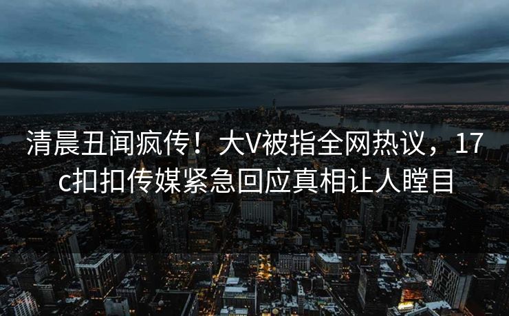 清晨丑闻疯传！大V被指全网热议，17c扣扣传媒紧急回应真相让人瞠目