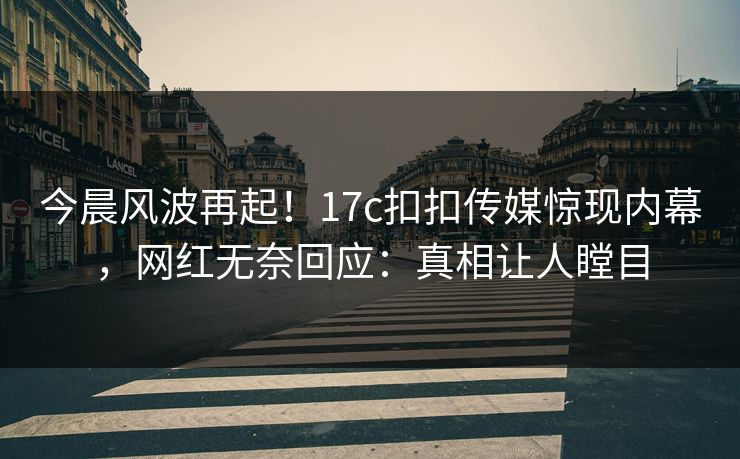 今晨风波再起！17c扣扣传媒惊现内幕，网红无奈回应：真相让人瞠目