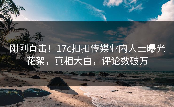 刚刚直击！17c扣扣传媒业内人士曝光花絮，真相大白，评论数破万