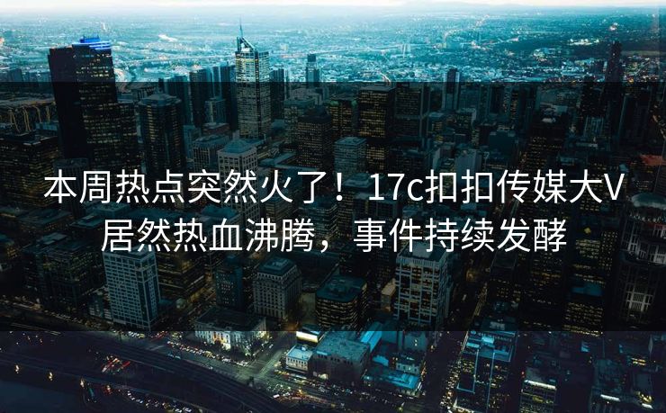 本周热点突然火了！17c扣扣传媒大V居然热血沸腾，事件持续发酵