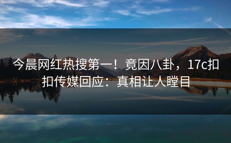 今晨网红热搜第一！竟因八卦，17c扣扣传媒回应：真相让人瞠目