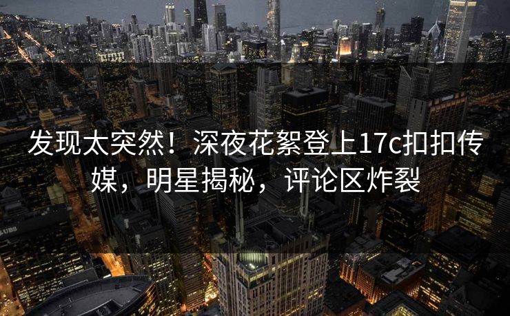 发现太突然！深夜花絮登上17c扣扣传媒，明星揭秘，评论区炸裂