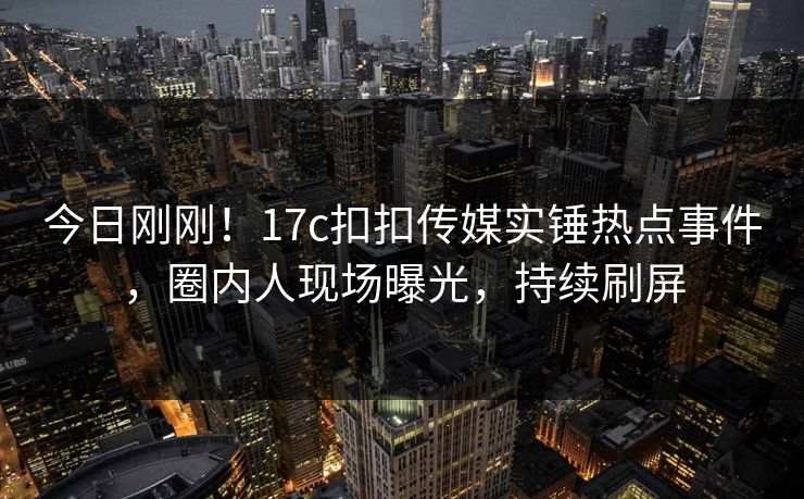 今日刚刚！17c扣扣传媒实锤热点事件，圈内人现场曝光，持续刷屏