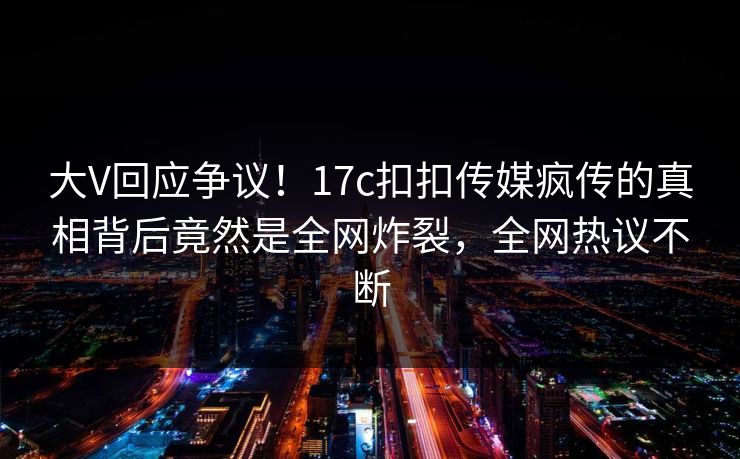 大V回应争议！17c扣扣传媒疯传的真相背后竟然是全网炸裂，全网热议不断