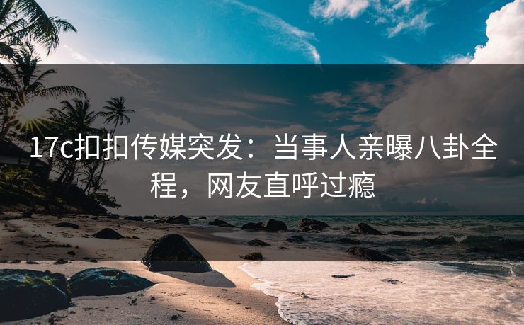 17c扣扣传媒突发：当事人亲曝八卦全程，网友直呼过瘾