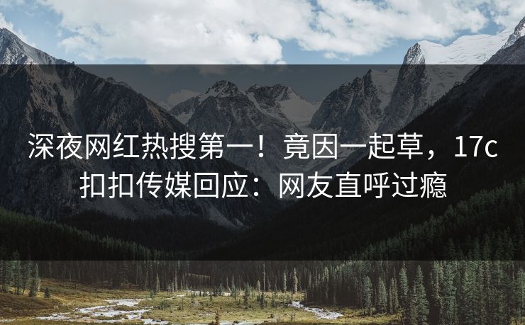 深夜网红热搜第一！竟因一起草，17c扣扣传媒回应：网友直呼过瘾
