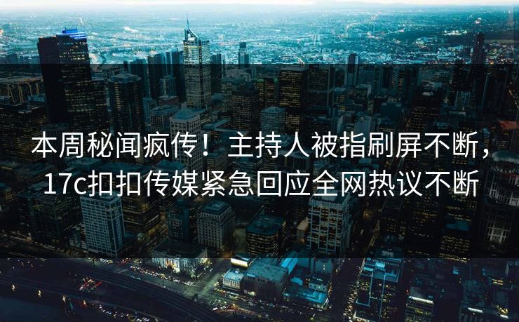 本周秘闻疯传！主持人被指刷屏不断，17c扣扣传媒紧急回应全网热议不断