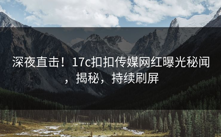 深夜直击！17c扣扣传媒网红曝光秘闻，揭秘，持续刷屏